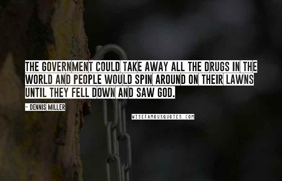 Dennis Miller Quotes: The government could take away all the drugs in the world and people would spin around on their lawns until they fell down and saw God.