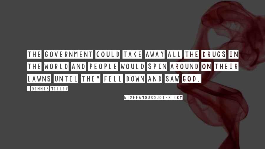 Dennis Miller Quotes: The government could take away all the drugs in the world and people would spin around on their lawns until they fell down and saw God.