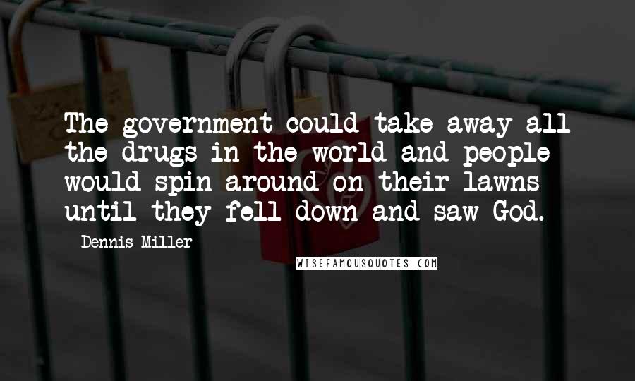 Dennis Miller Quotes: The government could take away all the drugs in the world and people would spin around on their lawns until they fell down and saw God.