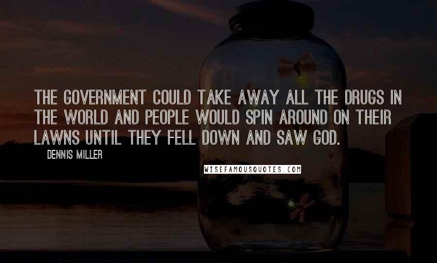 Dennis Miller Quotes: The government could take away all the drugs in the world and people would spin around on their lawns until they fell down and saw God.