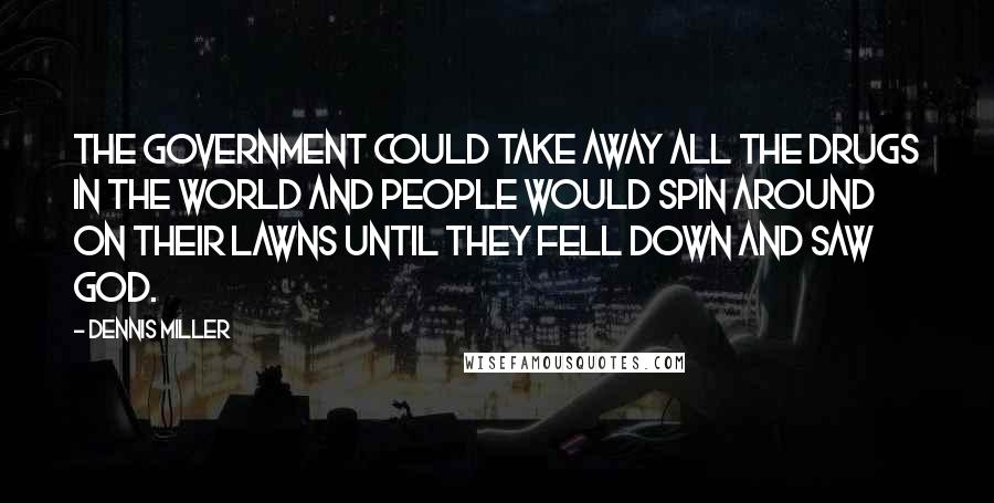 Dennis Miller Quotes: The government could take away all the drugs in the world and people would spin around on their lawns until they fell down and saw God.