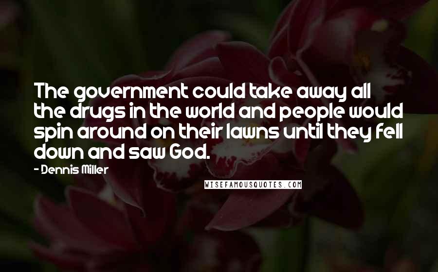 Dennis Miller Quotes: The government could take away all the drugs in the world and people would spin around on their lawns until they fell down and saw God.