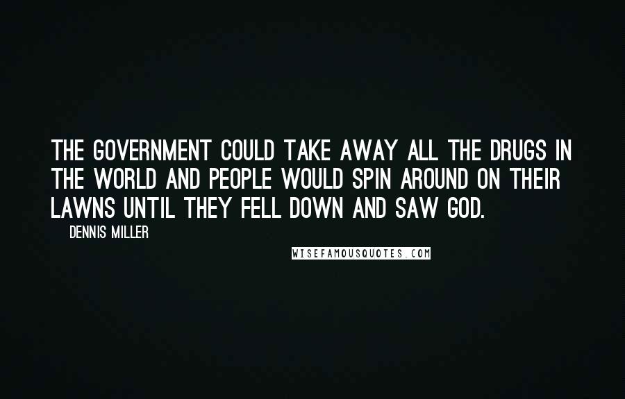 Dennis Miller Quotes: The government could take away all the drugs in the world and people would spin around on their lawns until they fell down and saw God.