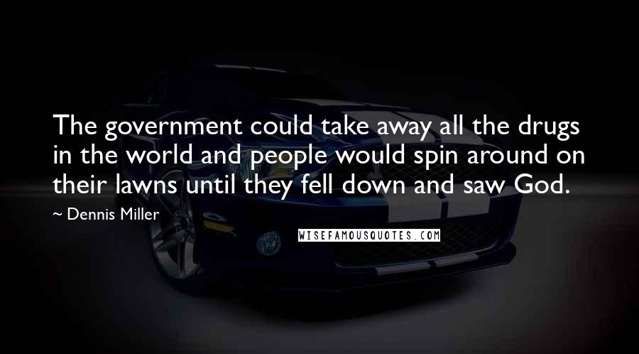 Dennis Miller Quotes: The government could take away all the drugs in the world and people would spin around on their lawns until they fell down and saw God.