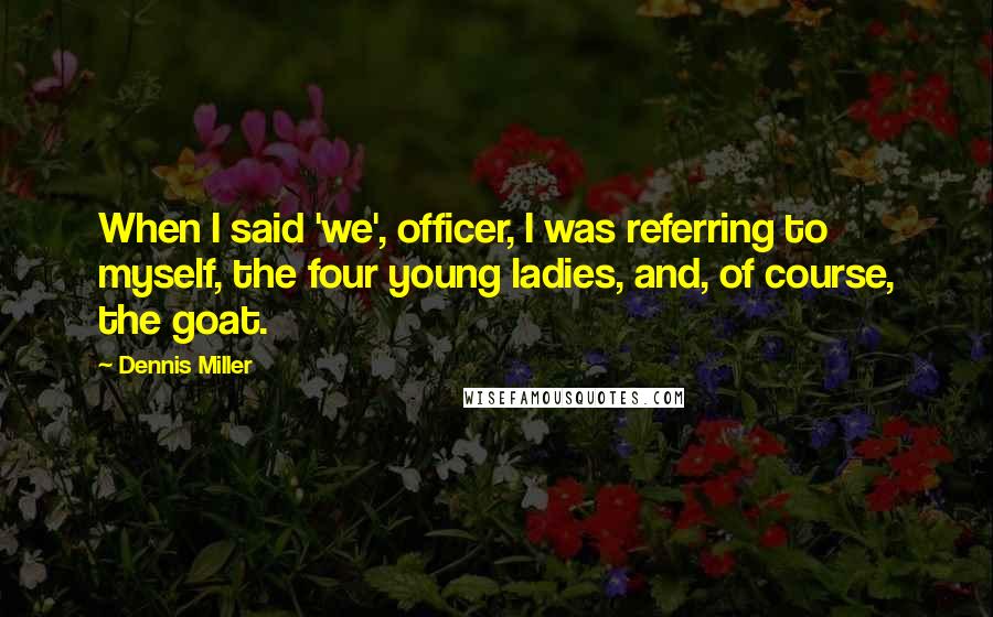 Dennis Miller Quotes: When I said 'we', officer, I was referring to myself, the four young ladies, and, of course, the goat.