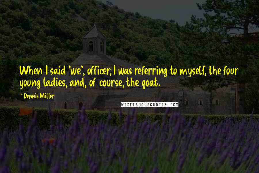 Dennis Miller Quotes: When I said 'we', officer, I was referring to myself, the four young ladies, and, of course, the goat.