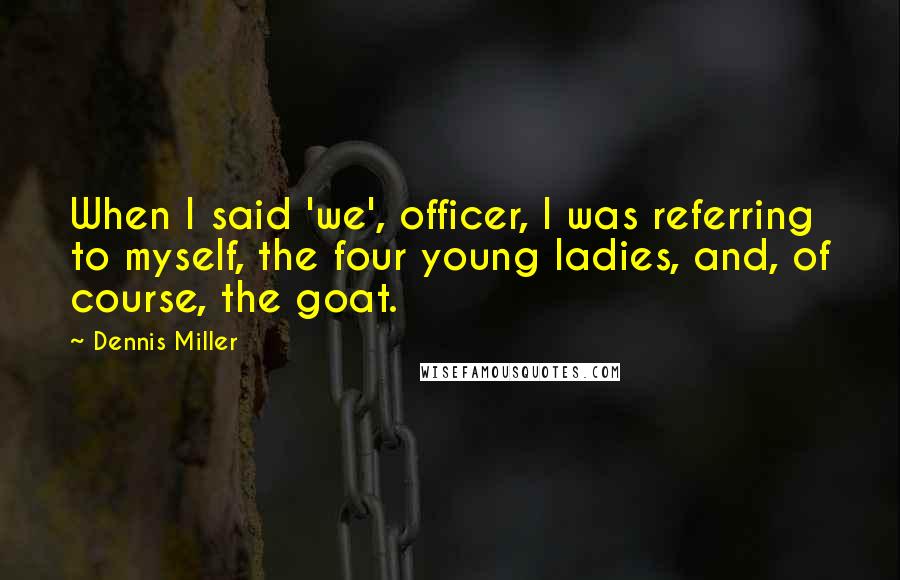 Dennis Miller Quotes: When I said 'we', officer, I was referring to myself, the four young ladies, and, of course, the goat.