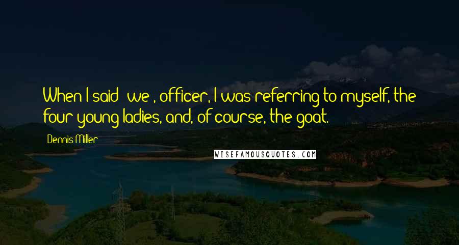 Dennis Miller Quotes: When I said 'we', officer, I was referring to myself, the four young ladies, and, of course, the goat.