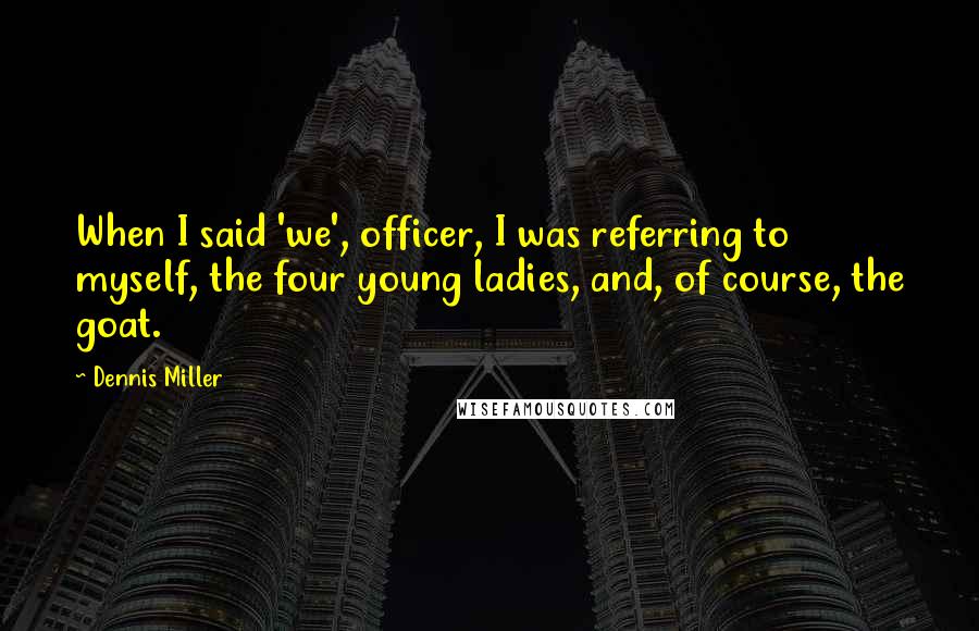 Dennis Miller Quotes: When I said 'we', officer, I was referring to myself, the four young ladies, and, of course, the goat.