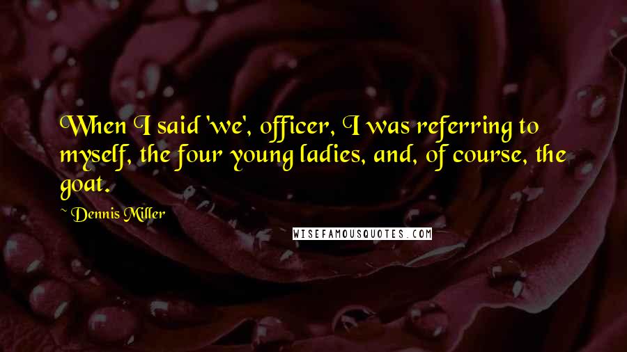 Dennis Miller Quotes: When I said 'we', officer, I was referring to myself, the four young ladies, and, of course, the goat.