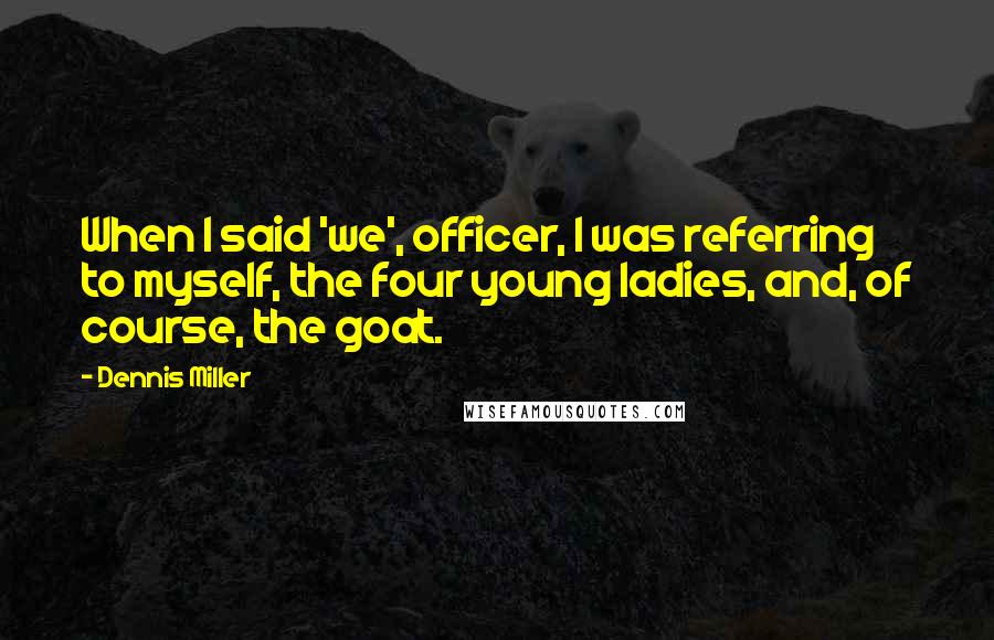 Dennis Miller Quotes: When I said 'we', officer, I was referring to myself, the four young ladies, and, of course, the goat.