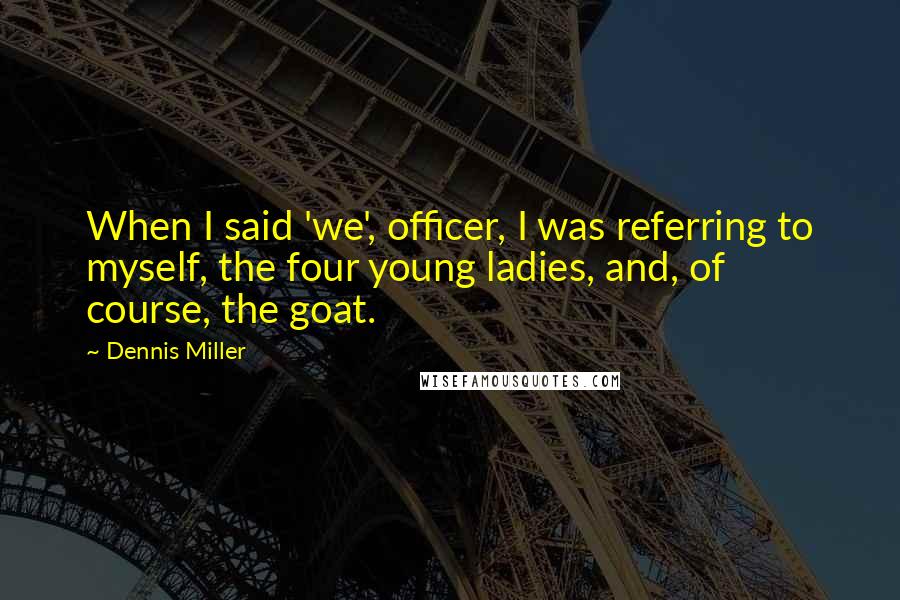 Dennis Miller Quotes: When I said 'we', officer, I was referring to myself, the four young ladies, and, of course, the goat.