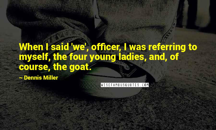 Dennis Miller Quotes: When I said 'we', officer, I was referring to myself, the four young ladies, and, of course, the goat.