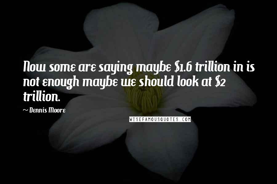 Dennis Moore Quotes: Now some are saying maybe $1.6 trillion in is not enough maybe we should look at $2 trillion.