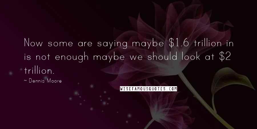 Dennis Moore Quotes: Now some are saying maybe $1.6 trillion in is not enough maybe we should look at $2 trillion.