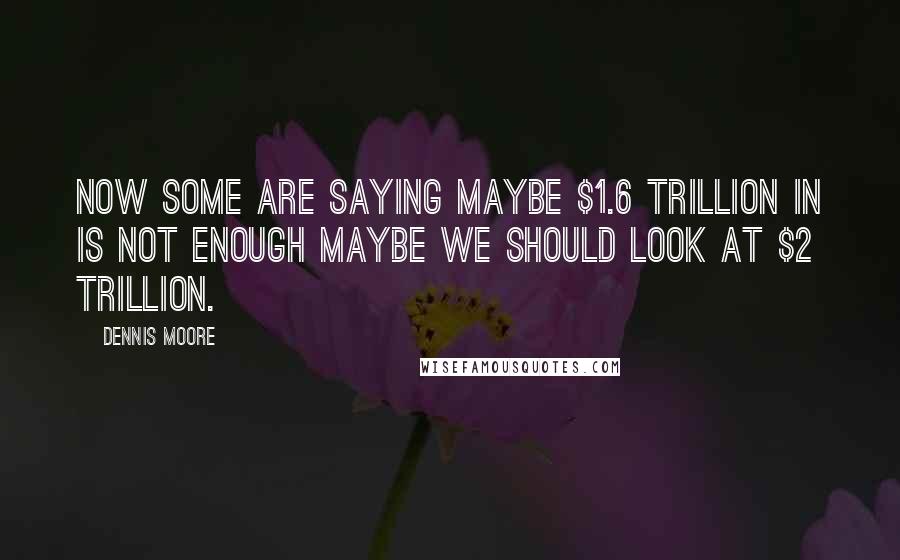 Dennis Moore Quotes: Now some are saying maybe $1.6 trillion in is not enough maybe we should look at $2 trillion.