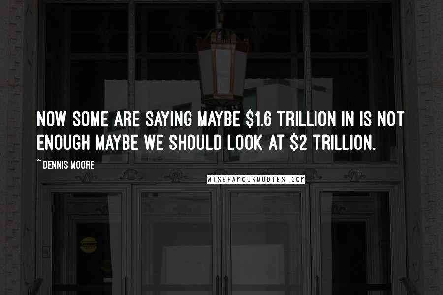 Dennis Moore Quotes: Now some are saying maybe $1.6 trillion in is not enough maybe we should look at $2 trillion.