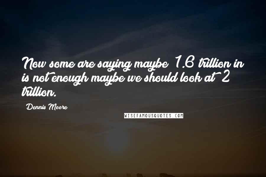 Dennis Moore Quotes: Now some are saying maybe $1.6 trillion in is not enough maybe we should look at $2 trillion.