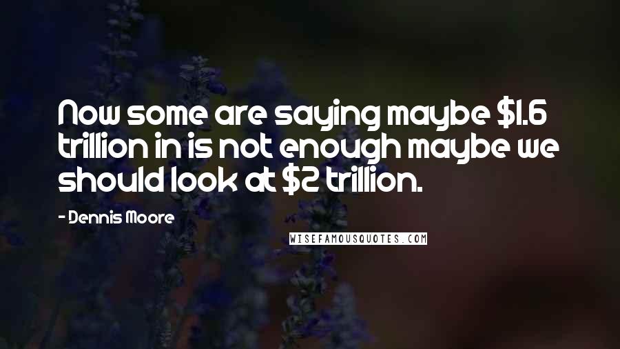 Dennis Moore Quotes: Now some are saying maybe $1.6 trillion in is not enough maybe we should look at $2 trillion.