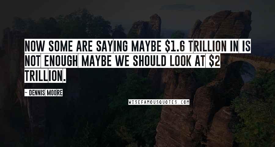 Dennis Moore Quotes: Now some are saying maybe $1.6 trillion in is not enough maybe we should look at $2 trillion.