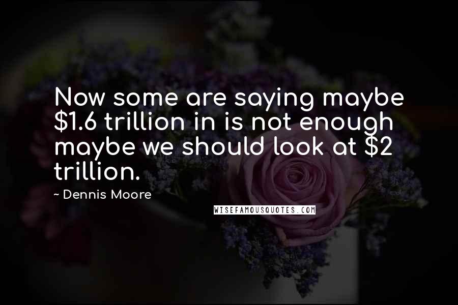 Dennis Moore Quotes: Now some are saying maybe $1.6 trillion in is not enough maybe we should look at $2 trillion.