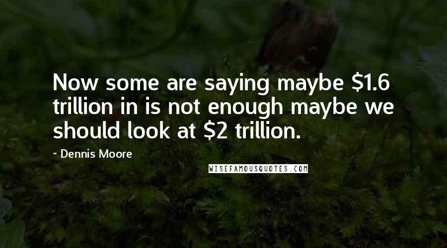 Dennis Moore Quotes: Now some are saying maybe $1.6 trillion in is not enough maybe we should look at $2 trillion.