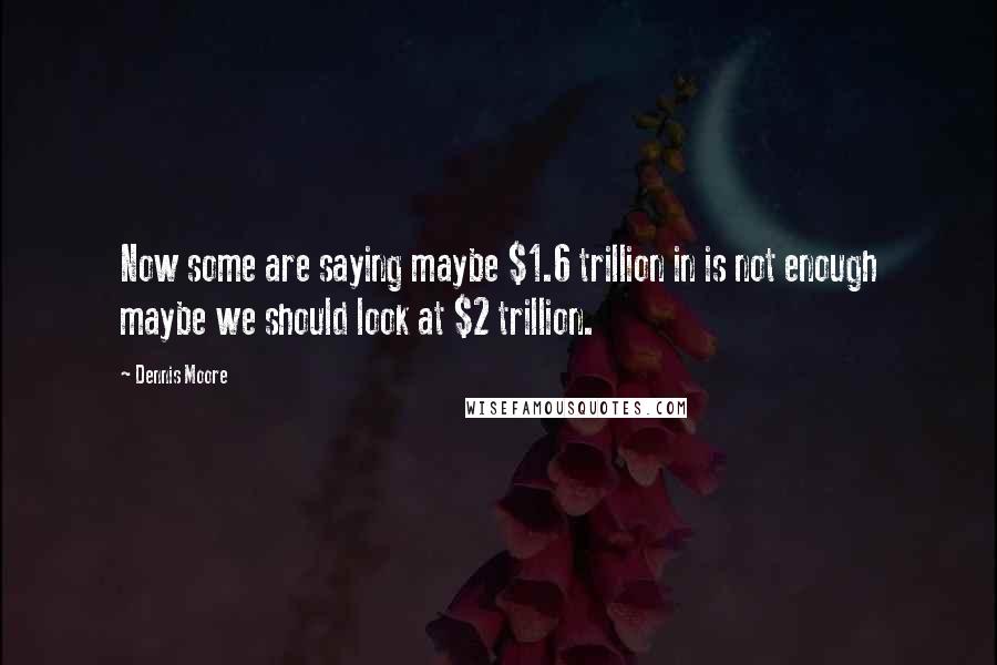 Dennis Moore Quotes: Now some are saying maybe $1.6 trillion in is not enough maybe we should look at $2 trillion.