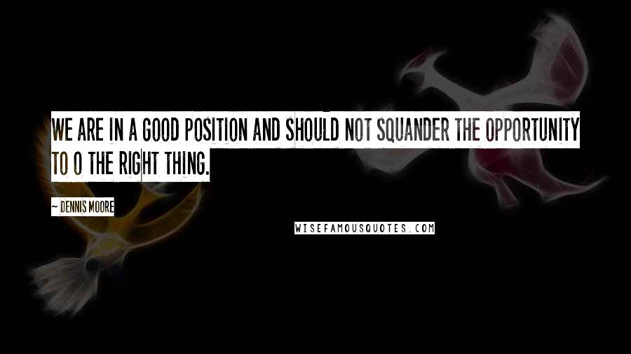 Dennis Moore Quotes: We are in a good position and should not squander the opportunity to o the right thing.