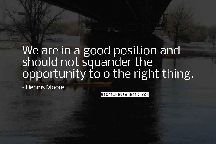 Dennis Moore Quotes: We are in a good position and should not squander the opportunity to o the right thing.