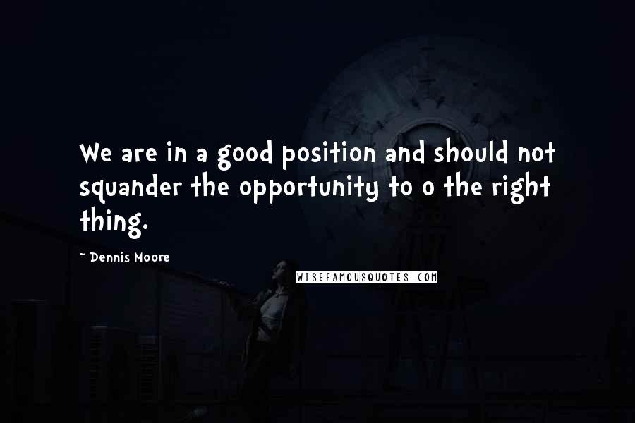 Dennis Moore Quotes: We are in a good position and should not squander the opportunity to o the right thing.