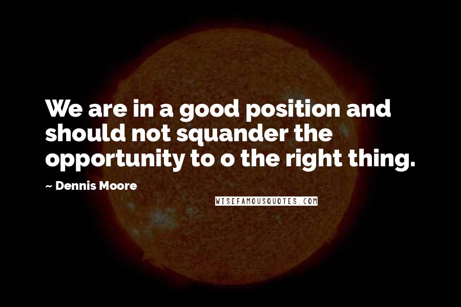 Dennis Moore Quotes: We are in a good position and should not squander the opportunity to o the right thing.