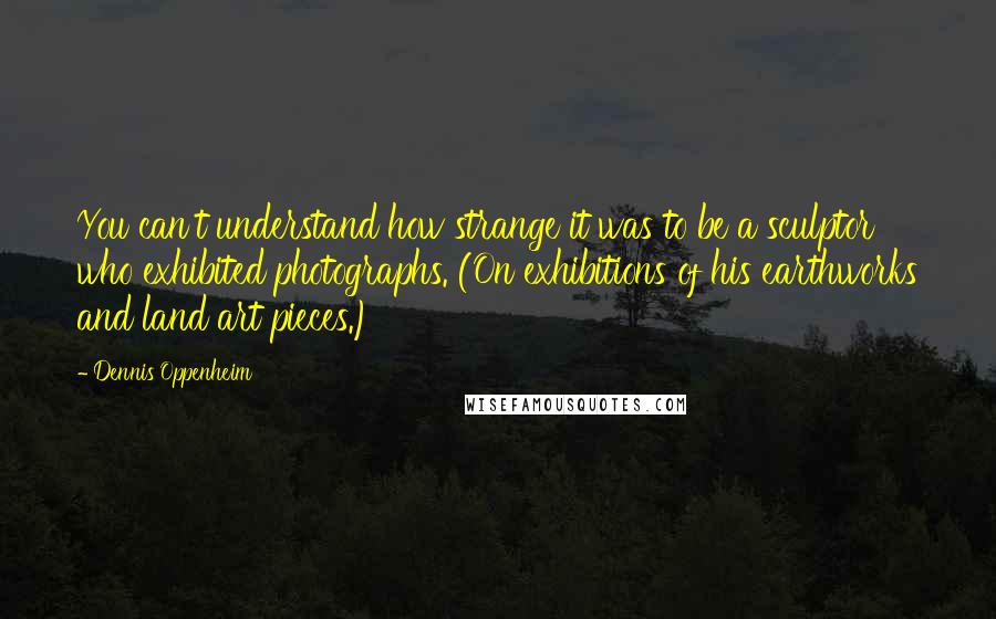 Dennis Oppenheim Quotes: You can't understand how strange it was to be a sculptor who exhibited photographs. (On exhibitions of his earthworks and land art pieces.)