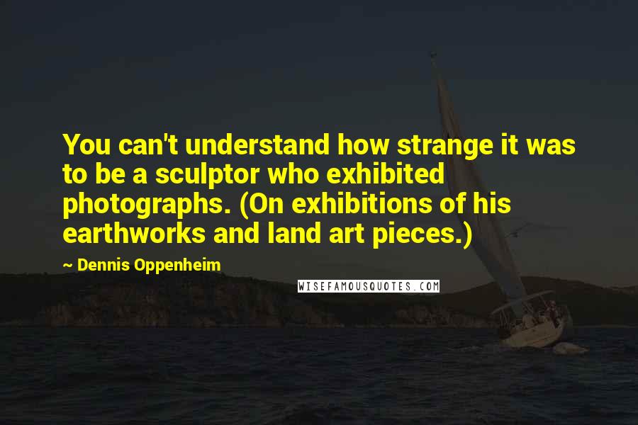 Dennis Oppenheim Quotes: You can't understand how strange it was to be a sculptor who exhibited photographs. (On exhibitions of his earthworks and land art pieces.)
