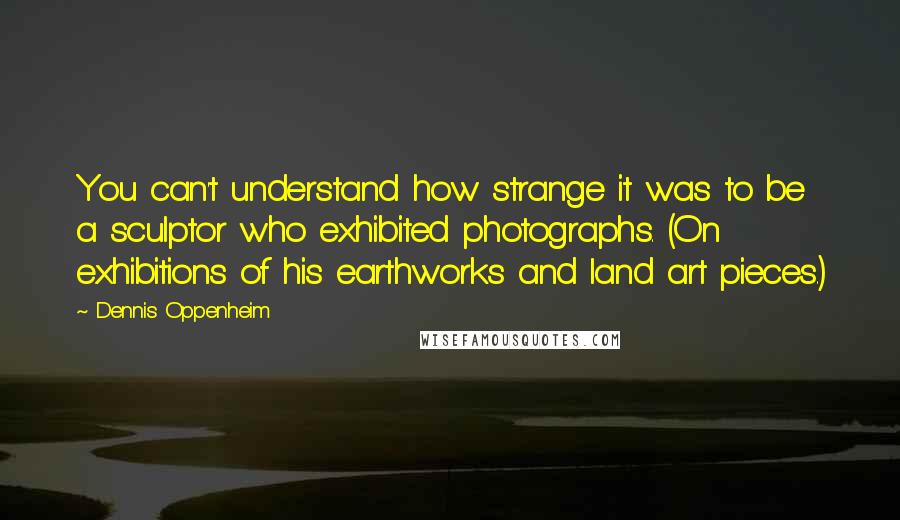 Dennis Oppenheim Quotes: You can't understand how strange it was to be a sculptor who exhibited photographs. (On exhibitions of his earthworks and land art pieces.)