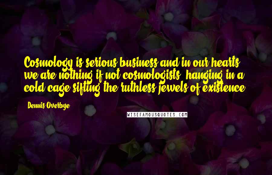 Dennis Overbye Quotes: Cosmology is serious business and in our hearts we are nothing if not cosmologists, hanging in a cold cage sifting the ruthless jewels of existence.