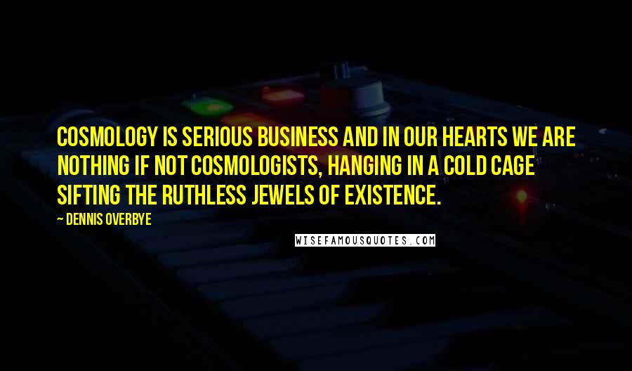 Dennis Overbye Quotes: Cosmology is serious business and in our hearts we are nothing if not cosmologists, hanging in a cold cage sifting the ruthless jewels of existence.