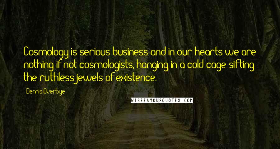 Dennis Overbye Quotes: Cosmology is serious business and in our hearts we are nothing if not cosmologists, hanging in a cold cage sifting the ruthless jewels of existence.