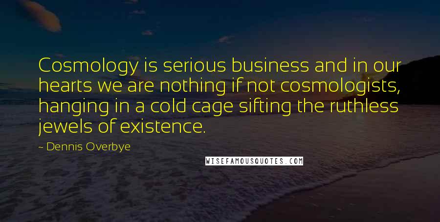 Dennis Overbye Quotes: Cosmology is serious business and in our hearts we are nothing if not cosmologists, hanging in a cold cage sifting the ruthless jewels of existence.