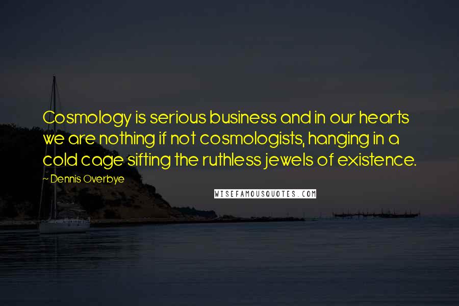 Dennis Overbye Quotes: Cosmology is serious business and in our hearts we are nothing if not cosmologists, hanging in a cold cage sifting the ruthless jewels of existence.