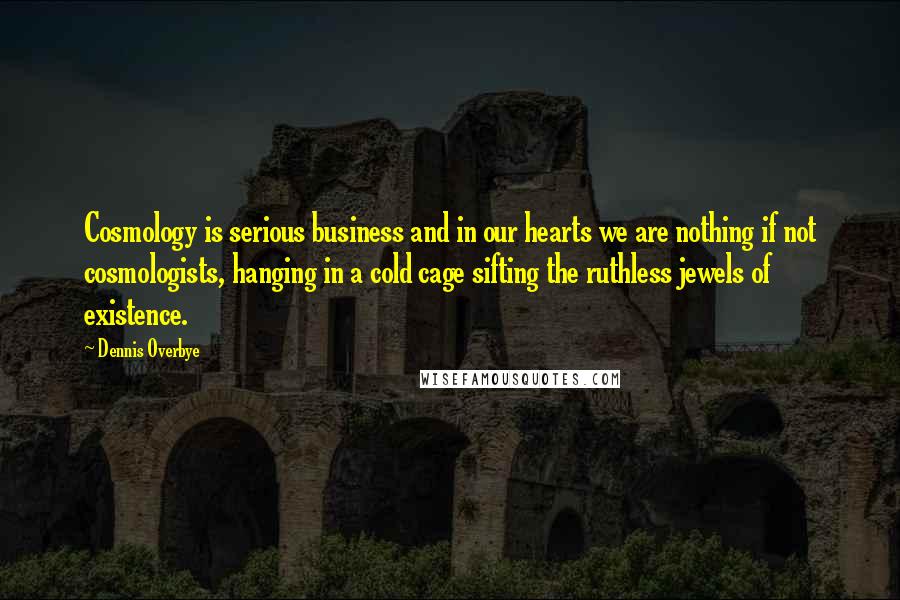 Dennis Overbye Quotes: Cosmology is serious business and in our hearts we are nothing if not cosmologists, hanging in a cold cage sifting the ruthless jewels of existence.