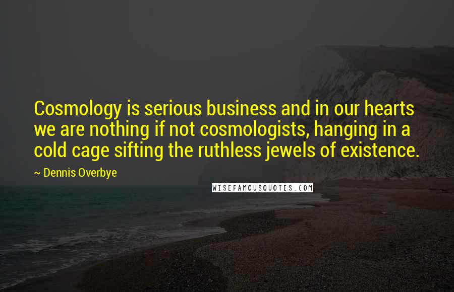 Dennis Overbye Quotes: Cosmology is serious business and in our hearts we are nothing if not cosmologists, hanging in a cold cage sifting the ruthless jewels of existence.