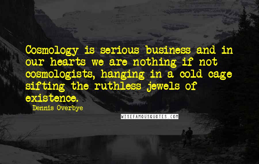 Dennis Overbye Quotes: Cosmology is serious business and in our hearts we are nothing if not cosmologists, hanging in a cold cage sifting the ruthless jewels of existence.