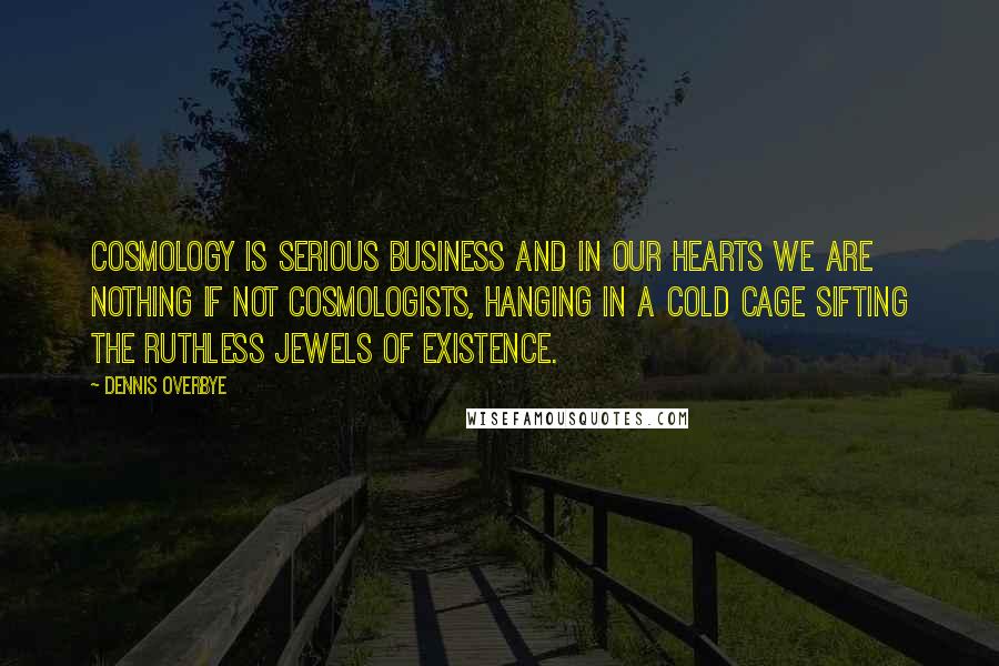 Dennis Overbye Quotes: Cosmology is serious business and in our hearts we are nothing if not cosmologists, hanging in a cold cage sifting the ruthless jewels of existence.
