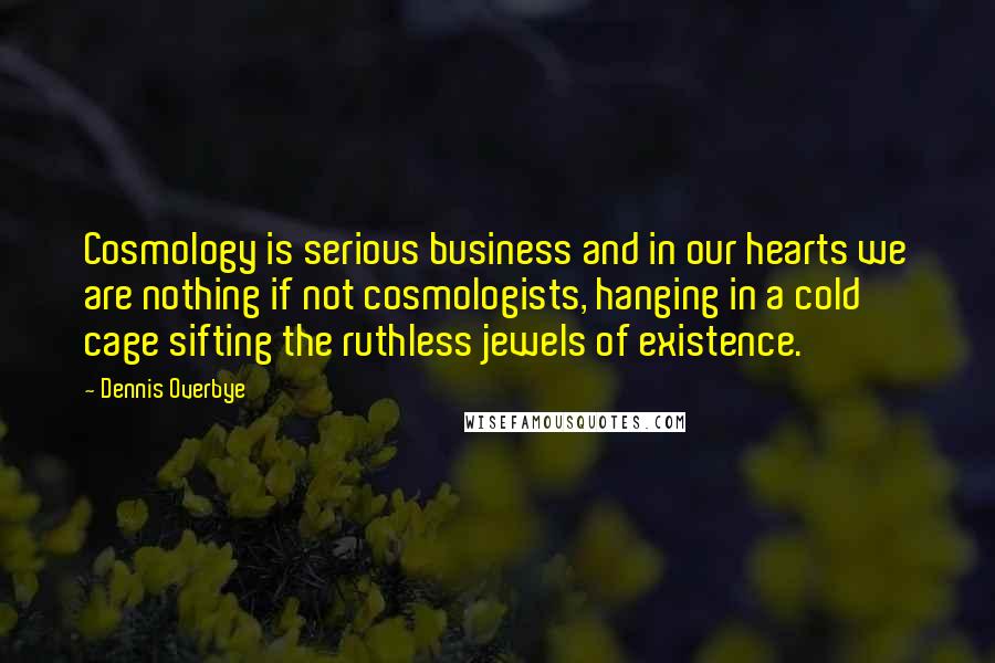 Dennis Overbye Quotes: Cosmology is serious business and in our hearts we are nothing if not cosmologists, hanging in a cold cage sifting the ruthless jewels of existence.