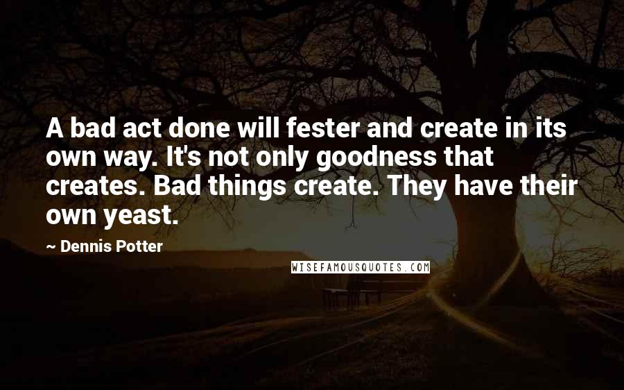 Dennis Potter Quotes: A bad act done will fester and create in its own way. It's not only goodness that creates. Bad things create. They have their own yeast.