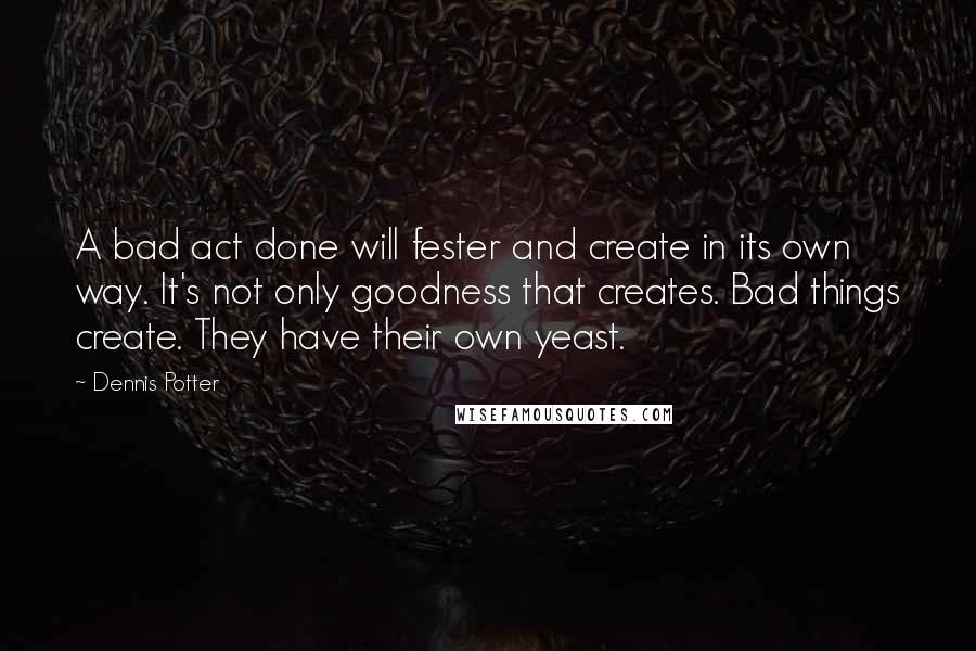 Dennis Potter Quotes: A bad act done will fester and create in its own way. It's not only goodness that creates. Bad things create. They have their own yeast.