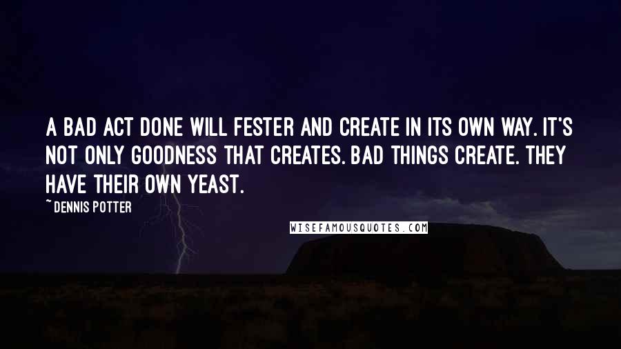Dennis Potter Quotes: A bad act done will fester and create in its own way. It's not only goodness that creates. Bad things create. They have their own yeast.