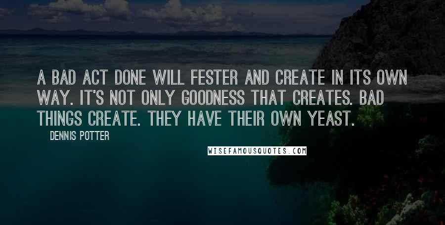 Dennis Potter Quotes: A bad act done will fester and create in its own way. It's not only goodness that creates. Bad things create. They have their own yeast.