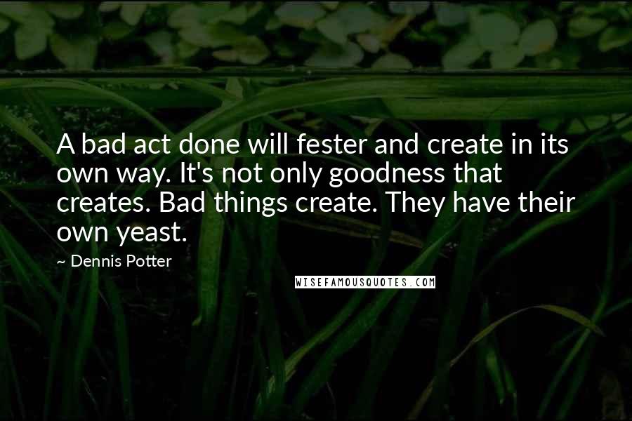 Dennis Potter Quotes: A bad act done will fester and create in its own way. It's not only goodness that creates. Bad things create. They have their own yeast.