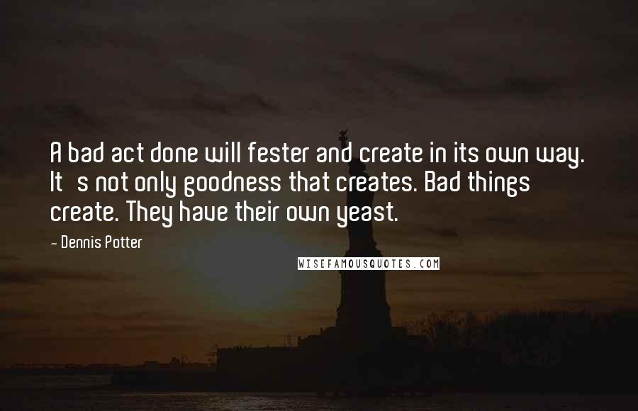 Dennis Potter Quotes: A bad act done will fester and create in its own way. It's not only goodness that creates. Bad things create. They have their own yeast.